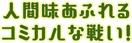 人間味あふれるコミカルな戦い！