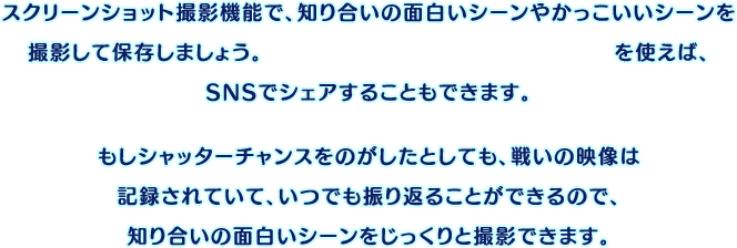 スクリーンショット撮影機能で、知り合いの面白いシーンやかっこいいシーンを撮影して保存しましょう。『ニンテンドー3DS画像投稿ツール』を使えば、SNSでシェアすることもできます。もしシャッターチャンスをのがしたとしても、戦いの映像は記録されていて、いつでも振り返ることができるので、知り合いの面白いシーンをじっくりと撮影できます。