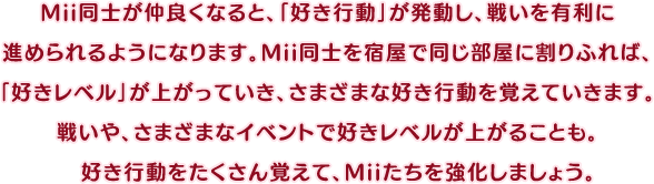 Mii同士が仲良くなると、「好き行動」が発動し、戦いを有利に進められるようになります。Mii同士を宿屋で同じ部屋に割りふれば、「好きレベル」が上がっていき、さまざまな好き行動を覚えていきます。戦いや、さまざまなイベントで好きレベルが上がることも。好き行動をたくさん覚えて、Miiたちを強化しましょう。