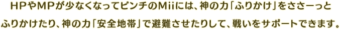 HPやMPが少なくなってピンチのMiiには、神の力「ふりかけ」をささーっとふりかけたり、神の力「安全地帯」で避難させたりして、戦いをサポートできます。