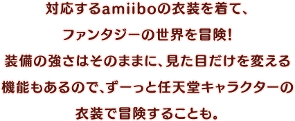 対応するamiiboの衣装を着て、ファンタジーの世界を冒険！装備の強さはそのままに、見た目だけを変える機能もあるので、ずーっと任天堂キャラクターの衣装で冒険することも。