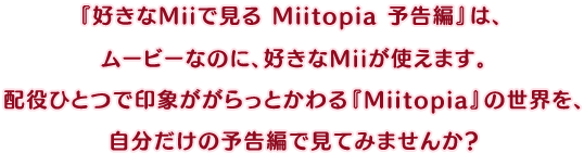 無料配信中の『好きなMiiで見る Miitopia 予告編』は、ムービーなのに、好きなMiiが使えます。配役ひとつで印象ががらっとかわる『Miitopia』の世界を、自分だけの予告編で見てみませんか？