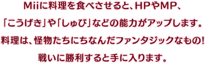 Miiに料理を食べさせると、HPやMP、「こうげき」や「しゅび」などの能力がアップします。料理は、怪物たちにちなんだファンタジックなもの!戦いに勝利すると手に入ります。