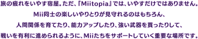 旅の疲れをいやす宿屋。ただ、『Miitopia』では、いやすだけではありません。Mii同士の楽しいやりとりが見守れるのはもちろん、人間関係を育てたり、能力アップしたり、強い武器を買ったりして、戦いを有利に進められるように、Miiたちをサポートしていく重要な場所です。