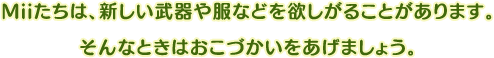 Miiたちは、新しい武器や服などを欲しがることがあります。そんなときはおこづかいをあげましょう。