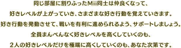 同じ部屋に割りふったMii同士は仲良くなって、好きレベルが上がっていき、さまざまな好き行動を覚えていきます。好き行動を発動させて、戦いを有利に進められるよう、サポートしましょう。全員まんべんなく好きレベルを高くしていくのも、2人の好きレベルだけを極端に高くしていくのも、あなた次第です。