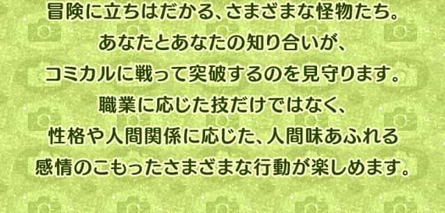冒険に立ちはだかる、さまざまな怪物たち。あなたとあなたの知り合いが、コミカルに戦って突破するのを見守ります。職業に応じた技だけではなく、性格や人間関係に応じた、人間味あふれる感情のこもったさまざまな行動が楽しめます。