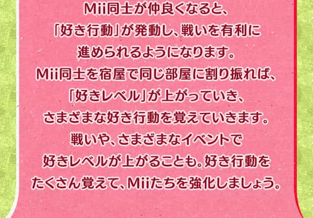 Mii同士が仲良くなると、「好き行動」が発動し、戦いを有利に進められるようになります。Mii同士を宿屋で同じ部屋に割り振れば、「好きレベル」が上がっていき、さまざまな好き行動を覚えていきます。戦いや、さまざまなイベントで好きレベルが上がることも。好き行動をたくさん覚えて、Miiたちを強化しましょう。
