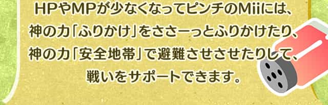 HPやMPが少なくなってピンチのMiiには、神の力「ふりかけ」をささーっとふりかけたり、神の力「安全地帯」で避難させさせたりして、戦いをサポートできます。