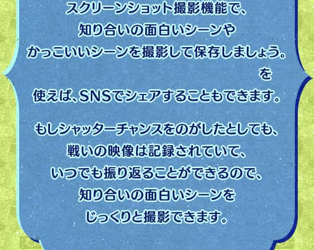 スクリーンショット撮影機能で、知り合いの面白いシーンやかっこいいシーンを撮影して保存しましょう。『ニンテンドー3DS画像投稿ツール』を使えば、SNSでシェアすることもできます。もしシャッターチャンスをのがしたとしても、戦いの映像は記録されていて、いつでも振り返ることができるので、知り合いの面白いシーンをじっくりと撮影できます。