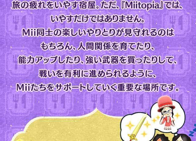 旅の疲れをいやす宿屋。ただ、『Miitopia』では、いやすだけではありません。Mii同士の楽しいやりとりが見守れるのはもちろん、人間関係を育てたり、能力アップしたり、強い武器を買ったりして、戦いを有利に進められるように、Miiたちをサポートしていく重要な場所です。