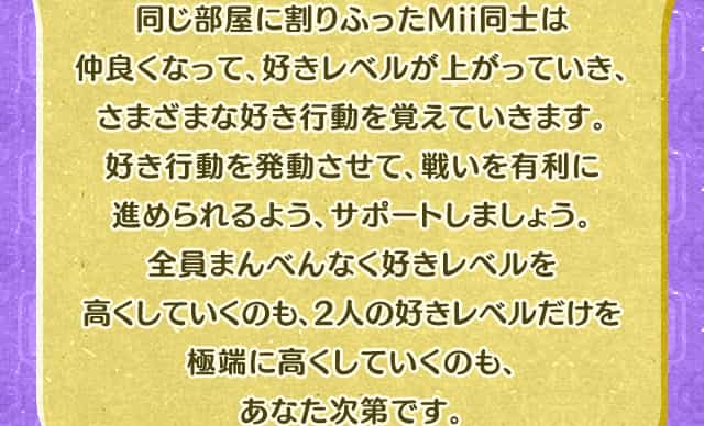同じ部屋に割りふったMii同士は仲良くなって、好きレベルが上がっていき、さまざまな好き行動を覚えていきます。好き行動を発動させて、戦いを有利に進められるよう、サポートしましょう。全員まんべんなく好きレベルを高くしていくのも、2人の好きレベルだけを極端に高くしていくのも、あなた次第です。