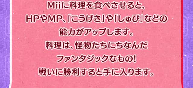 Miiに料理を食べさせると、HPやMP、「こうげき」や「しゅび」などの能力がアップします。料理は、怪物たちにちなんだファンタジックなもの!戦いに勝利すると手に入ります。