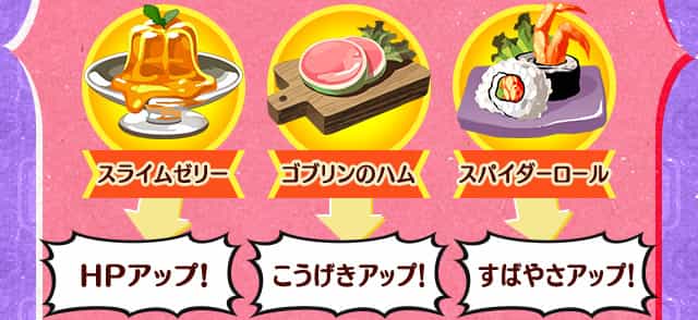 [スライムゼリー]HPアップ！,[ゴブリンのハム]こうげきアップ！,[スパイダーロール]すばやさアップ！