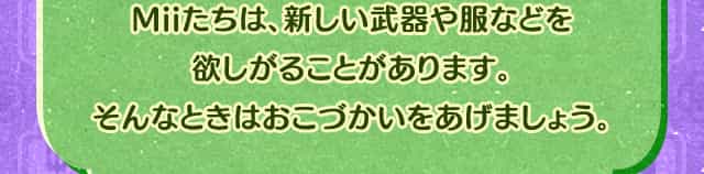Miiたちは、新しい武器や服などを欲しがることがあります。そんなときはおこづかいをあげましょう。