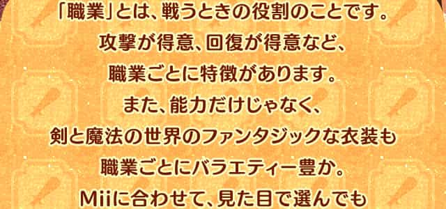 「職業」とは、戦うときの役割のことです。攻撃が得意、回復が得意など、職業ごとに特徴があります。また、能力だけじゃなく、剣と魔法の世界のファンタジックな衣装も職業ごとにバラエティー豊か。Miiに合わせて、見た目で選んでも楽しめるようになっています。物語を進めると、「転職」することもできます。気軽に転職できるので、いろいろな職業を試してみましょう。その人にピッタリの職業が見つかるかも?