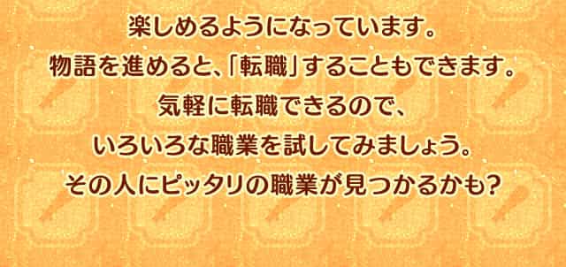 「職業」とは、戦うときの役割のことです。攻撃が得意、回復が得意など、職業ごとに特徴があります。また、能力だけじゃなく、剣と魔法の世界のファンタジックな衣装も職業ごとにバラエティー豊か。Miiに合わせて、見た目で選んでも楽しめるようになっています。物語を進めると、「転職」することもできます。気軽に転職できるので、いろいろな職業を試してみましょう。その人にピッタリの職業が見つかるかも?