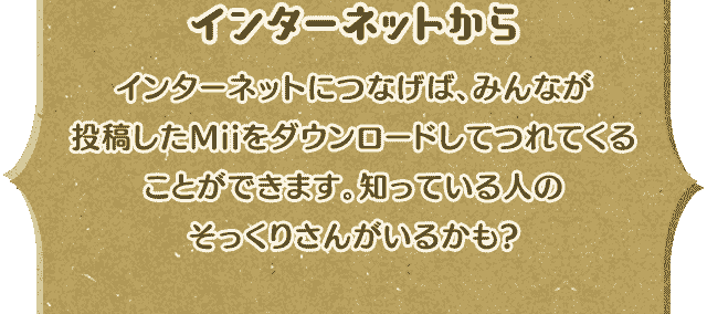 [インターネットから]インターネットにつなげば、みんなが投稿したMiiをダウンロードしてつれてくることができます。知っている人のそっくりさんがいるかも?
