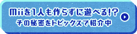 Miiを１人も作らずに遊べる！？その秘密をトピックスで紹介中
