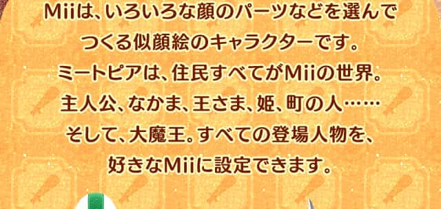 Miiは、いろいろな顔のパーツなどを選んでつくる似顔絵のキャラクターです。ミートピアは、住民すべてがMiiの世界。主人公、なかま、王さま、姫、町の人……そして、大魔王。すべての登場人物を、好きなMiiに設定できます。