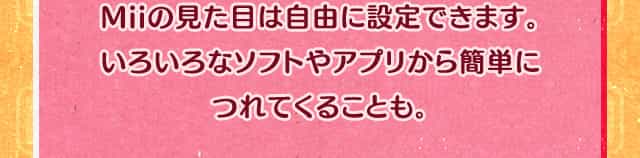 Miiの見た目は自由に設定できます。いろいろなソフトやアプリから簡単につれてくることも。