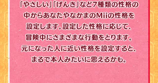 「やさしい」「げんき」など7種類の性格の中からあなたやなかまのMiiの性格を設定します。設定した性格に応じて、冒険中にさまざまな行動をとります。元になった人に近い性格を設定すると、まるで本人みたいに思えるかも。