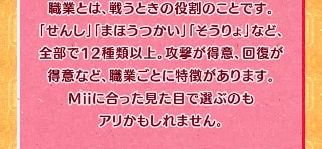 職業とは、戦うときの役割のことです。「せんし」「まほうつかい」「そうりょ」など、全部で12種類以上。攻撃が得意、回復が得意など、職業ごとに特徴があります。Miiに合った見た目で選ぶのもアリかもしれません。
