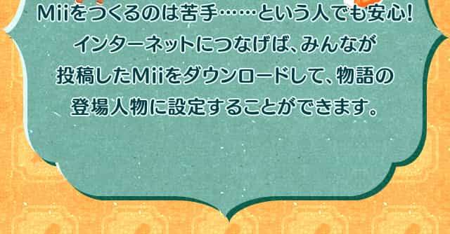 Miiをつくるのは苦手……という人でも安心！インターネットにつなげば、みんなが投稿したMiiをダウンロードして、物語の登場人物に設定することができます。