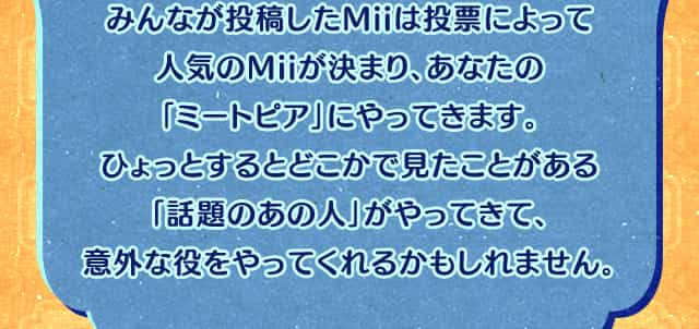 みんなが投稿したMiiは投票によって人気のMiiが決まり、あなたの「ミートピア」にやってきます。ひょっとするとどこかで見たことがある「話題のあの人」がやってきて、意外な役をやってくれるかもしれません。