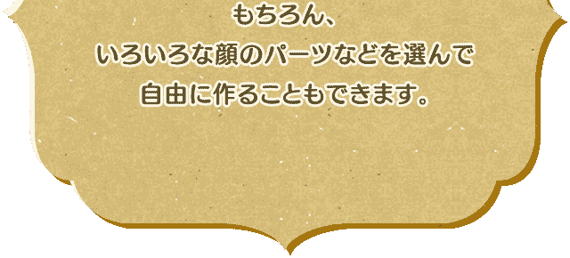 もちろん、いろいろな顔のパーツなどを選んで自由に作ることもできます。