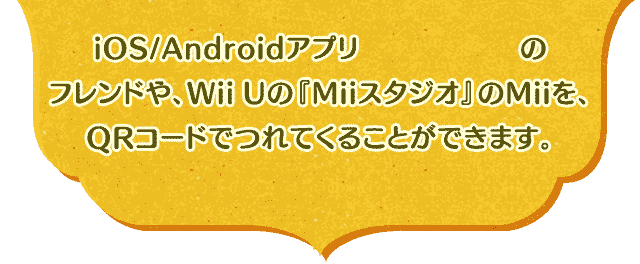 iOS/Androidアプリ『Miitomo』のフレンドや、Wii Uの『Miiスタジオ』のMiiを、QRコードでつれてくることができます。