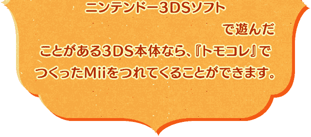ニンテンドー3DSソフト『トモダチコレクション 新生活』で遊んだことがある3DS本体なら、『トモコレ』でつくったMiiをつれてくることができます。