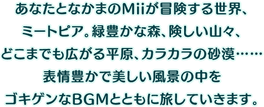 あなたとなかまのMiiが冒険する世界、ミートピア。緑豊かな森、険しい山々、どこまでも広がる平原、カラカラの砂漠……表情豊かで美しい風景の中をゴキゲンなBGMとともに旅していきます。