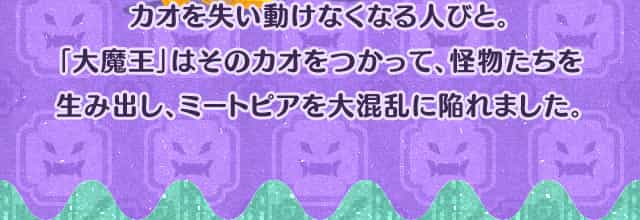 カオを失い動けなくなる人びと。「大魔王」はそのカオをつかって、怪物たちを生み出し、ミートピアを大混乱に陥れました。