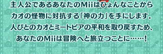 主人公であるあなたのMiiはひょんなことからカオの怪物に対抗する「神の力」を手にします。人びとのカオとミートピアの平和を取り戻すため、あなたのMiiは冒険へと旅立つことに……！
