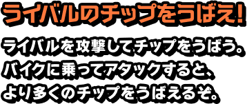 ライバルのチップをうばえ！ ライバルを攻撃してチップをうばう。バイクに乗ってアタックすると、より多くのチップをうばえるぞ。
