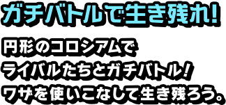 ガチバトルで生き残れ！ 円形のコロシアムでライバルたちとガチバトル！ワザを使いこなして生き残ろう。