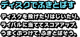 ディスクでふきとばす ディスクを投げたりはじいたり。ライバルに当ててスコアアップ。うまくぶつけて、ふきとばそう。