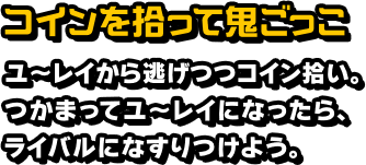 コインを拾って鬼ごっこ ユ～レイから逃げつつコイン拾い。つかまってユ～レイになったら、ライバルになすりつけよう。