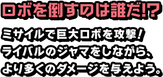 ロボを倒すのは誰だ!? ミサイルで巨大ロボを攻撃！ライバルのジャマをしながら、より多くのダメージを与えよう。