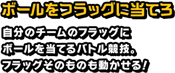 ボールをフラッグに当てろ 自分のチームのフラッグにボールを当てるバトル競技。フラッグそのものも動かせる！