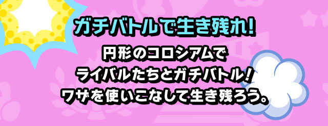 ガチバトルで生き残れ！ 円形のコロシアムでライバルたちとガチバトル！ワザを使いこなして生き残ろう。