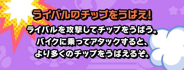 ライバルのチップをうばえ！ ライバルを攻撃してチップをうばう。バイクに乗ってアタックすると、より多くのチップをうばえるぞ。