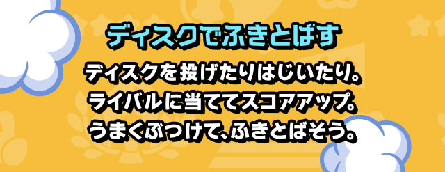 ディスクでふきとばす ディスクを投げたりはじいたり。ライバルに当ててスコアアップ。うまくぶつけて、ふきとばそう。