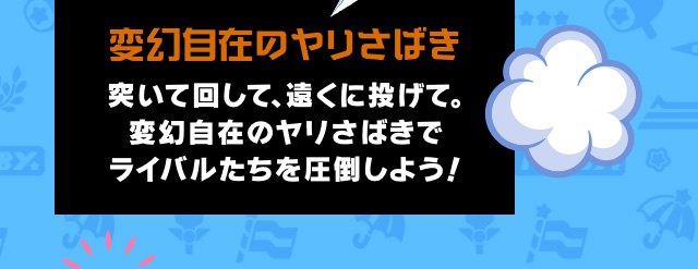 変幻自在のヤリさばき 突いて回して、遠くに投げて。変幻自在のヤリさばきでライバルたちを圧倒しよう！
