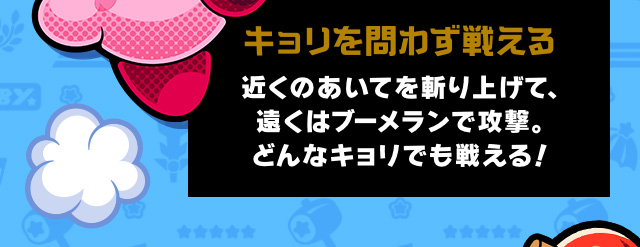 キョリを問わず戦える 近くのあいてを斬り上げて、遠くはブーメランで攻撃。どんなキョリでも戦える！