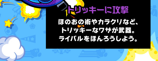 トリッキーに攻撃 ほのおの術やカラクリなど、トリッキーなワザが武器。ライバルをほんろうしよう。