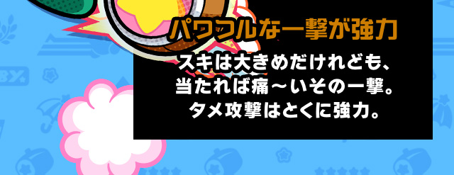 パワフルな一撃が強力 スキは大きめだけれども、当たれば痛～いその一撃。タメ攻撃はとくに強力。