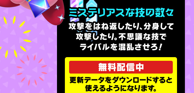 ミステリアスな技の数々 攻撃をはね返したり、分身して攻撃したり。不思議な技でライバルを混乱させろ！無料配信中 更新データをダウンロードすると使えるようになります。
