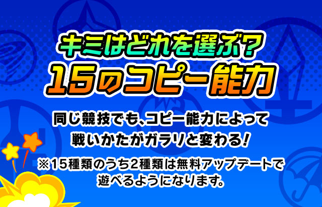 キミはどれを選ぶ？15のコピー能力 同じ競技でも、コピー能力によって戦いかたがガラリと変わる！ ※15種類のうち2種類は無料アップデートで遊べるようになります。

